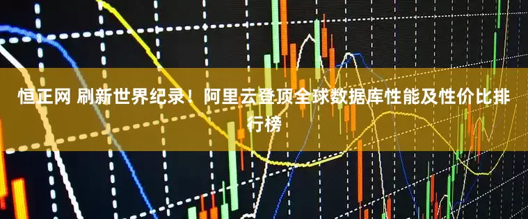 恒正网 刷新世界纪录！阿里云登顶全球数据库性能及性价比排行榜