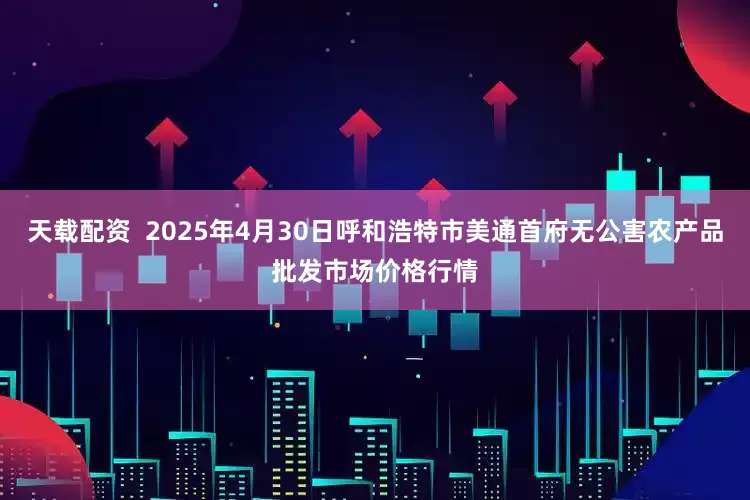 天载配资 2025年4月30日呼和浩特市美通首府无公害农产品批发市场价格行情
