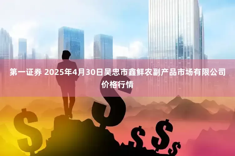 第一证券 2025年4月30日吴忠市鑫鲜农副产品市场有限公司价格行情