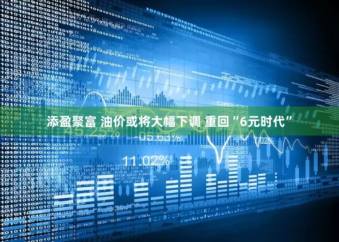 添盈聚富 油价或将大幅下调 重回“6元时代”