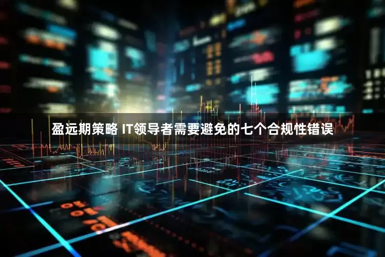 盈远期策略 IT领导者需要避免的七个合规性错误