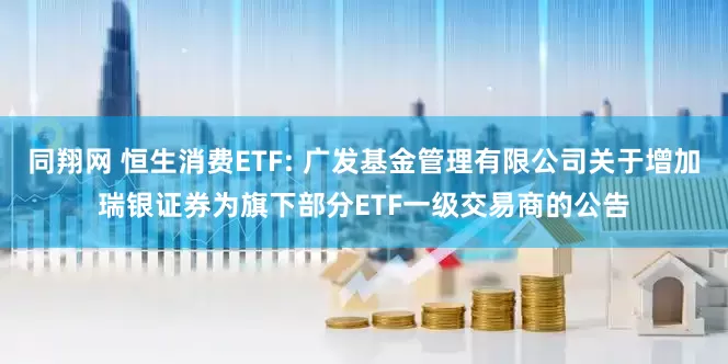 同翔网 恒生消费ETF: 广发基金管理有限公司关于增加瑞银证券为旗下部分ETF一级交易商的公告
