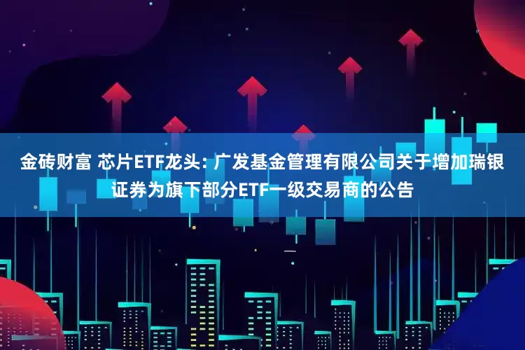 金砖财富 芯片ETF龙头: 广发基金管理有限公司关于增加瑞银证券为旗下部分ETF一级交易商的公告