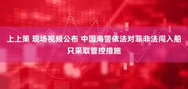 上上策 现场视频公布 中国海警依法对菲非法闯入船只采取管控措施