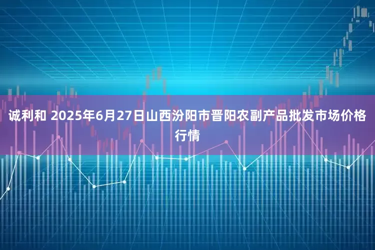 诚利和 2025年6月27日山西汾阳市晋阳农副产品批发市场价格行情