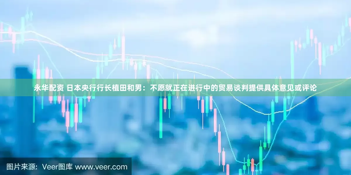 永华配资 日本央行行长植田和男：不愿就正在进行中的贸易谈判提供具体意见或评论