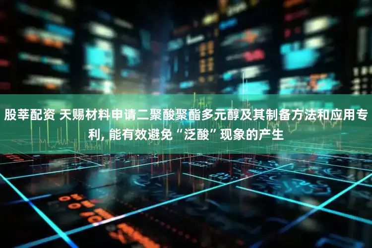 股莘配资 天赐材料申请二聚酸聚酯多元醇及其制备方法和应用专利, 能有效避免“泛酸”现象的产生