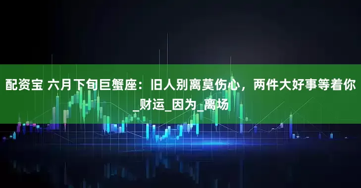配资宝 六月下旬巨蟹座：旧人别离莫伤心，两件大好事等着你_财运_因为_离场