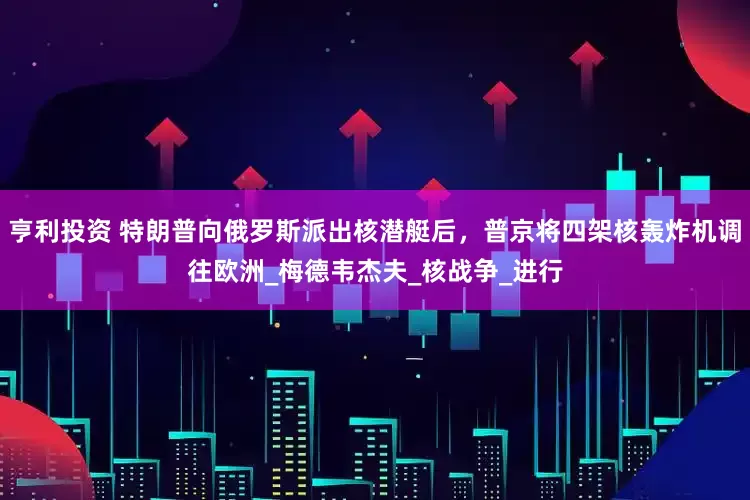 亨利投资 特朗普向俄罗斯派出核潜艇后，普京将四架核轰炸机调往欧洲_梅德韦杰夫_核战争_进行