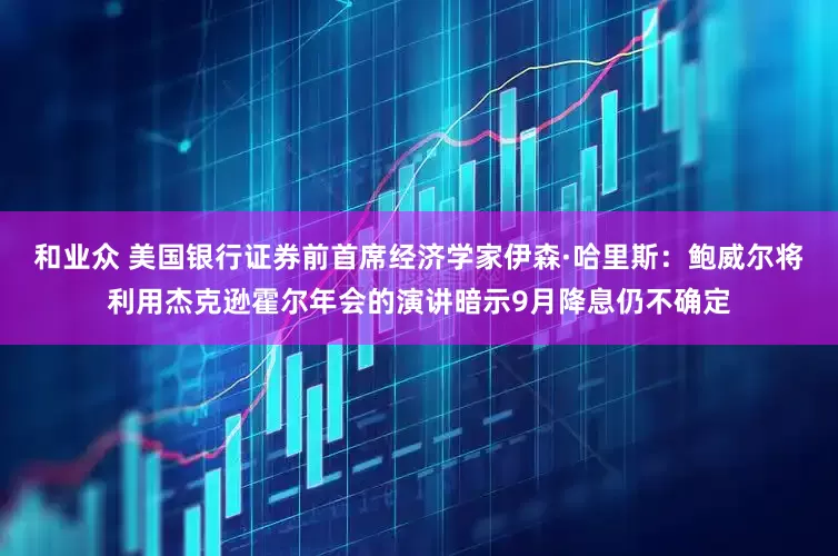 和业众 美国银行证券前首席经济学家伊森·哈里斯：鲍威尔将利用杰克逊霍尔年会的演讲暗示9月降息仍不确定