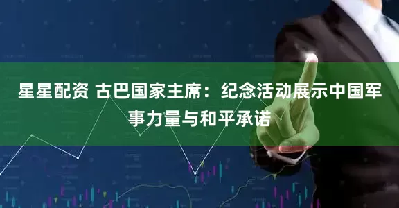 星星配资 古巴国家主席：纪念活动展示中国军事力量与和平承诺