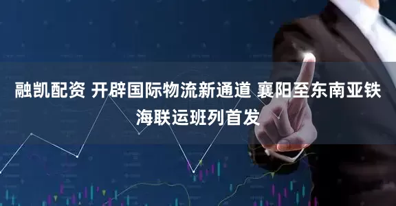 融凯配资 开辟国际物流新通道 襄阳至东南亚铁海联运班列首发