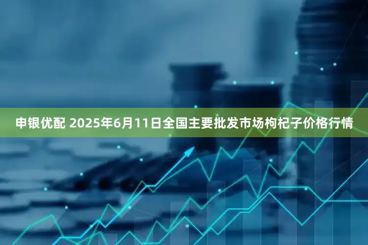 申银优配 2025年6月11日全国主要批发市场枸杞子价格行情