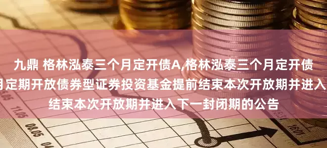 九鼎 格林泓泰三个月定开债A,格林泓泰三个月定开债C: 格林泓泰三个月定期开放债券型证券投资基金提前结束本次开放期并进入下一封闭期的公告