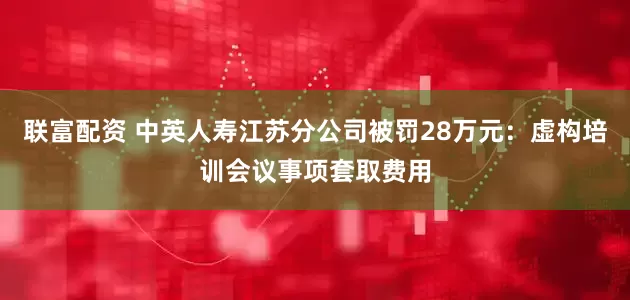 联富配资 中英人寿江苏分公司被罚28万元:虚构培训会议事项套取费用