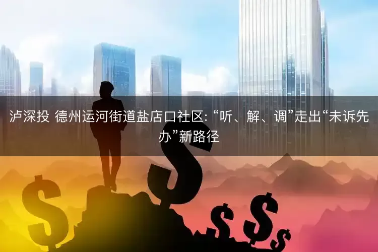 泸深投 德州运河街道盐店口社区: “听、解、调”走出“未诉先办”新路径