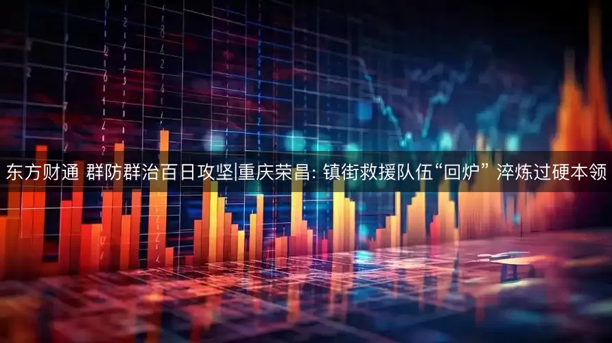 东方财通 群防群治百日攻坚|重庆荣昌: 镇街救援队伍“回炉” 淬炼过硬本领